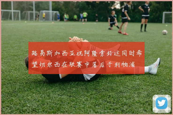 路易斯加西亚祝阿隆索好运同时希望切尔西在联赛中落后于利物浦